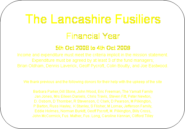Rounded Rectangle: The Lancashire Fusiliers
Financial Year
5th Oct 2008 to 4th Oct 2009
Income and expenditure must meet the criteria implicit in the mission statement.
Expenditure must be agreed by at least 3 of the fund managers;
Brian Oldham, Dennis Laverick, Geoff Pycroft, Colin Boutty, and Joe Eastwood.


We thank previous and the following donors for their help with the upkeep of the site

Barbara Parker,Gill Stone, John Wood, Eric Freeman, The Yarnall Family
Jan Jones, Mrs Eileen Daniels, Chris Travis, Steven Fitt, Peter Newton,
D. Osborn, D Thornber, R Stevenson, C Clark, D Pearson, M Pilkington,
P Barton, Russ Hayley,  K Stanley, S Flisher, M Lomax, Jefferson Family,
Eddie Holmes, Norman Burkitt, Geoff Pycroft, M. Pilkington, Billy Cross,
John McCormick, Fus. Mather, Fus. Long, Caroline Kennan, Clifford Tilley 