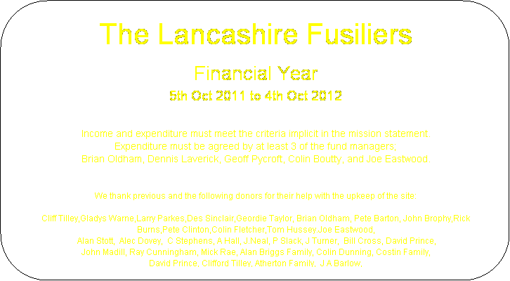 Rounded Rectangle: The Lancashire Fusiliers
Financial Year
5th Oct 2011 to 4th Oct 2012

Income and expenditure must meet the criteria implicit in the mission statement.
Expenditure must be agreed by at least 3 of the fund managers;
Brian Oldham, Dennis Laverick, Geoff Pycroft, Colin Boutty, and Joe Eastwood.


We thank previous and the following donors for their help with the upkeep of the site:

Cliff Tilley,Gladys Warne,Larry Parkes,Des Sinclair,Geordie Taylor, Brian Oldham, Pete Barton, John Brophy,Rick Burns,Pete Clinton,Colin Fletcher,Tom Hussey.Joe Eastwood,
 Alan Stott,  Alec Dovey,  C Stephens, A Hall, J.Neal, P Slack, J Turner,  Bill Cross, David Prince,
John Madill, Ray Cunningham, Mick Rae, Alan Briggs Family, Colin Dunning, Costin Family, 
David Prince, Clifford Tilley, Atherton Family,  J A Barlow, 



